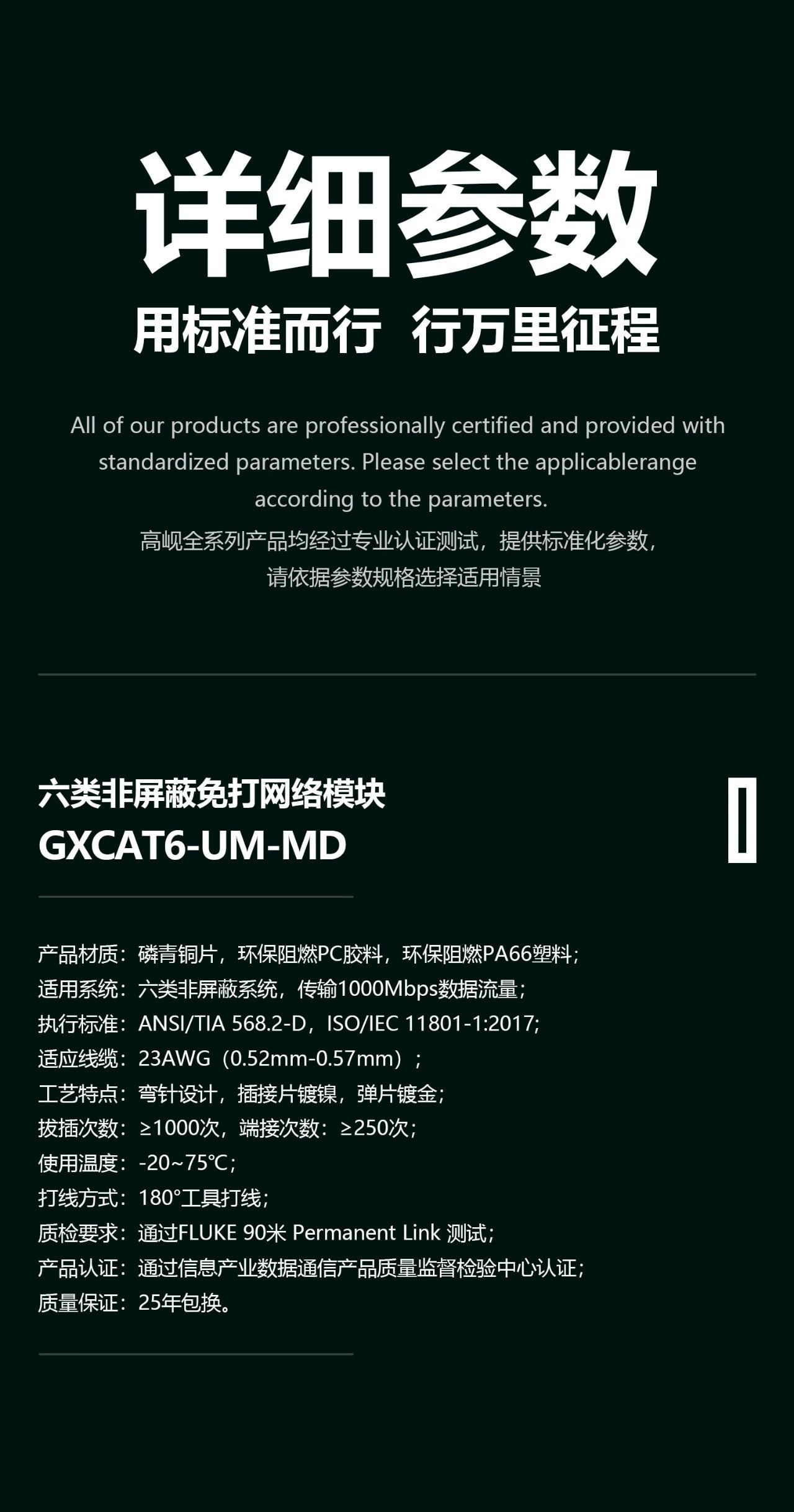 1、 产品材质：磷青铜片，环保PC胶料，环保阻燃PA66塑料； 2、 适用系统：六类非屏蔽系统，传输1000Mbps数据流量； 3、 执行标准：ANSI/TIA 568.2-D，ISO/IEC 11801-1:2017，IEC 60603-7-4，YD/T 926.3-2009; 4、 适应线缆：23AWG（0.52mm-0.57mm）； 5、 工艺特点：弯针设计，插接片镀镍，弹片镀金； 6、 拔插次数：≥1000次，端接次数：≥250次； 7、 使用温度：-20~75℃； 8、 打线方式：免打线工具打线； 9、 质检要求：通过Fluke 90米 Permanent Link 测试； 10、质量保证：25年包换。