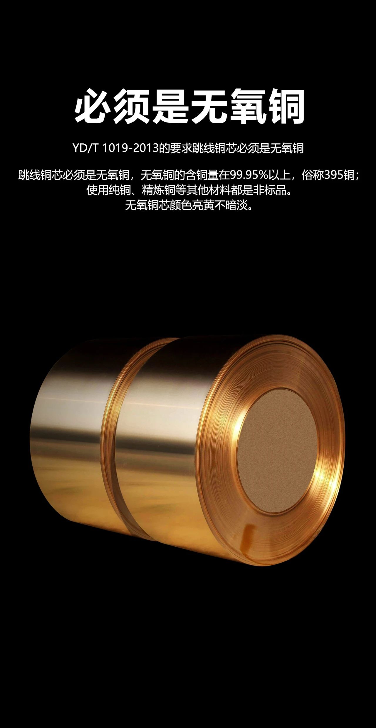必须是无氧铜 YD/T 1019-2013的要求跳线铜芯必须是无氧铜 跳线铜芯必须是无氧铜，无氧铜的含铜量在99.95% 以上使用纯铜、精炼铜等其他材料都是非标品。无氧铜芯颜色亮黄不暗淡 俗称395铜;