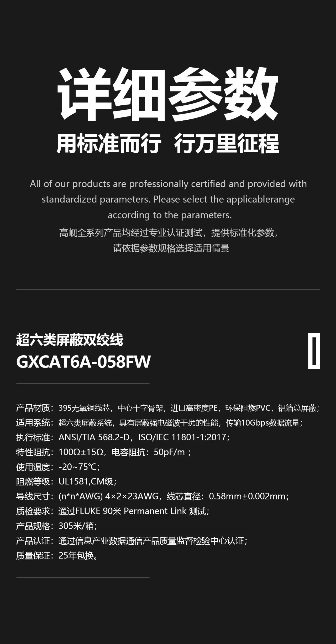 1、 产品材质：395无氧铜芯，中心十字骨架，进口高密度PE绝缘层，环保阻燃PVC外皮，铝箔总屏蔽； 2、 适用系统：超六类屏蔽系统，具有屏蔽强电磁波干扰的性能，传输10Gbps数据流量； 3、 执行标准：ANSI/TIA 568.2-D，ISO/IEC 11801-1:2017，YD/T 1019-2013，YD/T 926.2-2009； 4、 特性阻抗：100Ω±15Ω，电容阻抗：50pF/m ； 5、 使用温度：-20~75℃； 6、 阻燃等级：UL1581，CM级，IEC 60332-1-2，GB/T 18380.12-2008； 7、 导线尺寸：(n*n*AWG) 2×4×23AWG，铜芯直径：0.58mm±0.002mm； 8、 质检要求：通过Fluke 90米 Permanent Link 测试； 9、 产品规格：305米/轴； 10、产品认证：通过信息产业数据通信产品质量监督检验中心认证； 11、质量保证：25年包换。