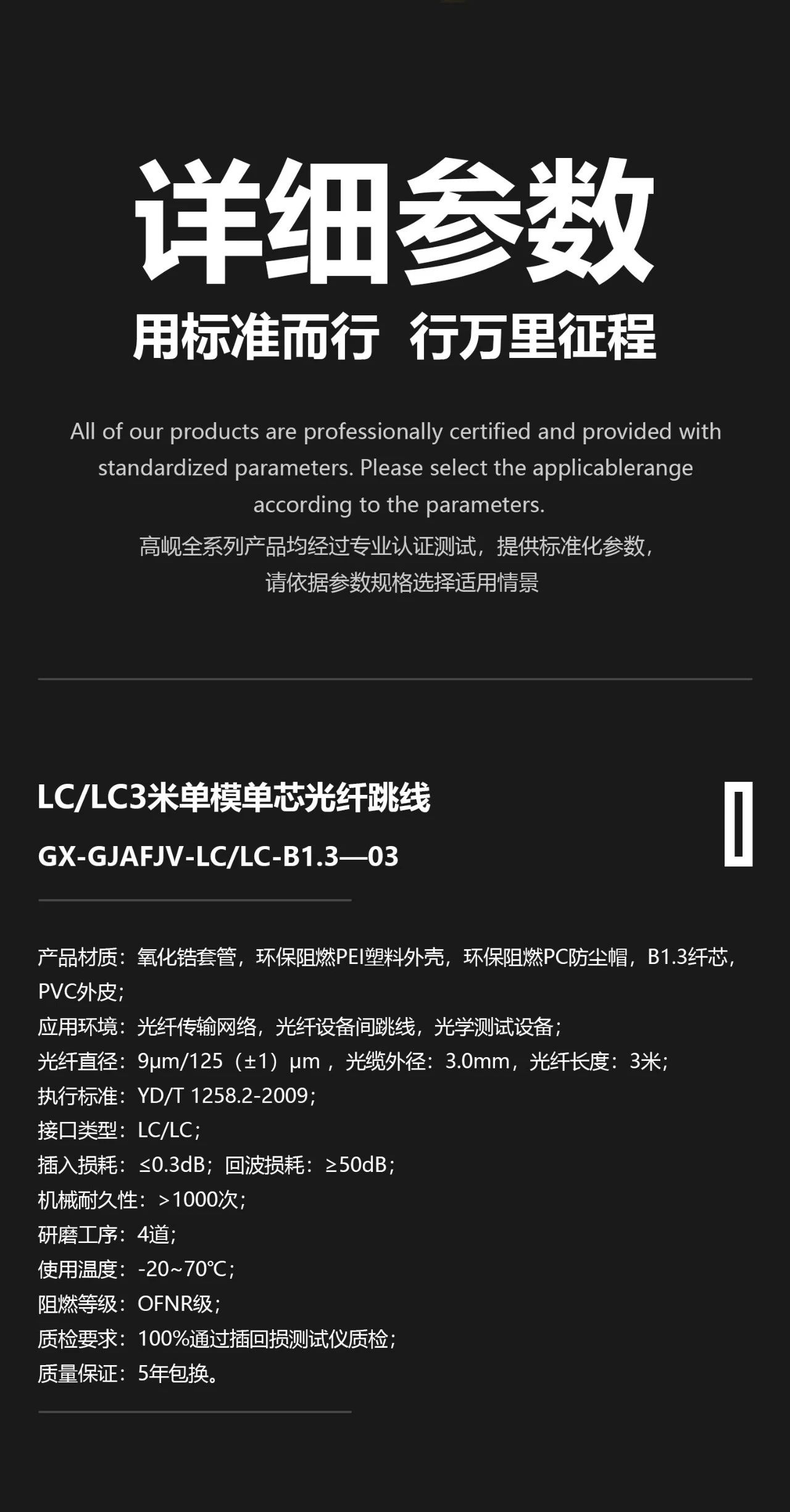 1、 产品材质：氧化锆套管，环保阻燃PEI塑料外壳，环保阻燃PC防尘帽，B1.3纤芯，环保阻燃PVC外皮； 2、 应用环境：光纤传输网络，光纤设备间跳线； 3、 光纤直径：9μm/125±1μm ，光缆外径：3.0mm，光纤长度：3米； 4、 执行标准：YD/T 1258.2-2009，YD/T 926.3-2009； 5、 接口类型：LC/LC； 6、 插入损耗：≤0.3dB，回波损耗：≥50dB； 7、 机械耐久性：>1000次； 8、 研磨工序：4道； 9、 使用温度：-20~70℃； 10、 阻燃等级：OFNR级，IEC 60332-1-2，GB/T 18380.12-2008； 11、 质检要求：100% 通过插回损测试仪质检； 12、 质量保证：5年包换。
