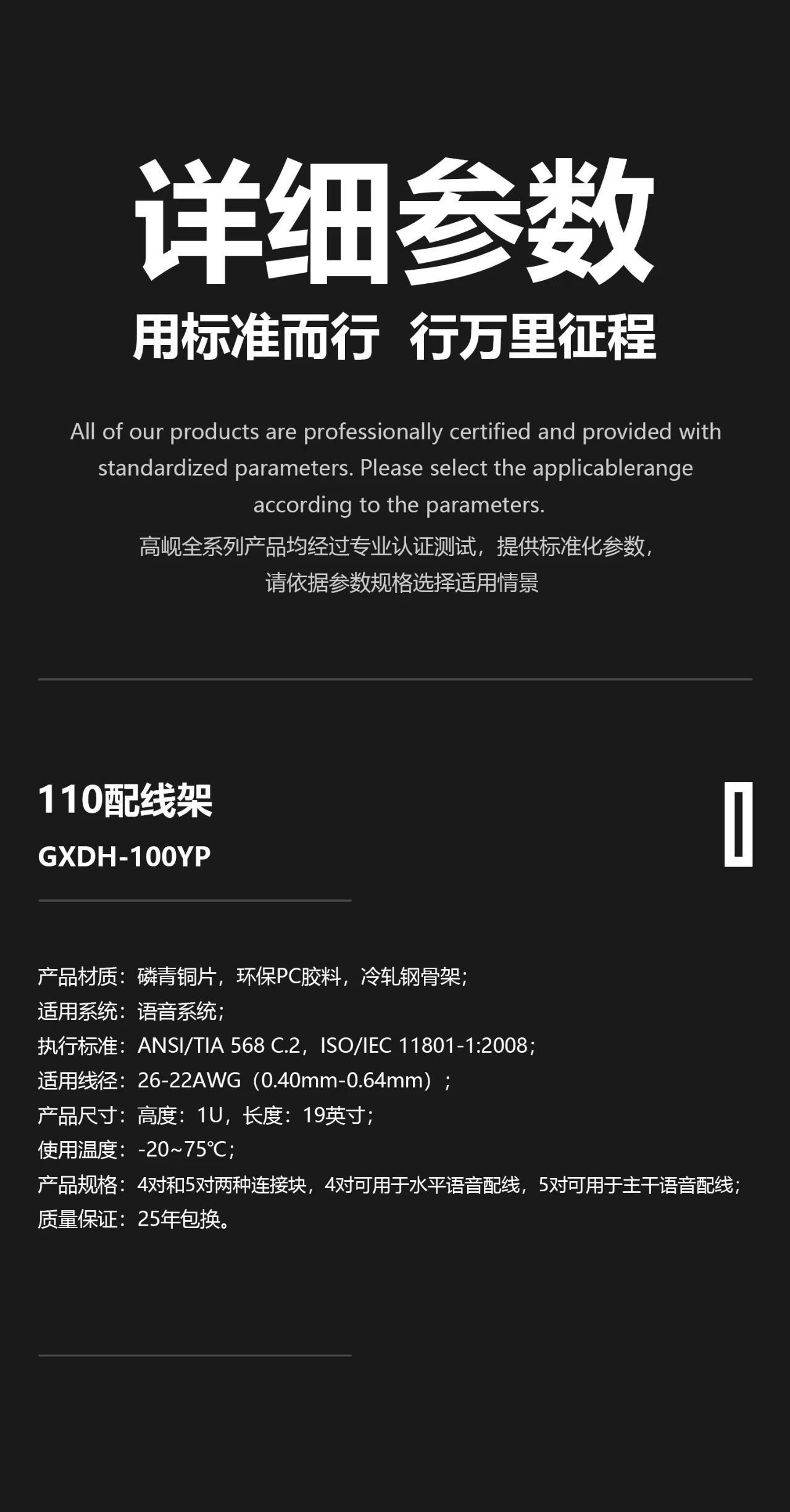 1、 产品材质：磷青铜片，环保PC胶料，冷轧钢骨架； 2、 适用系统：语音系统； 3、 执行标准：ANSI/TIA 568 C.2，ISO/IEC 11801-1:2008，YD/T 926.3-2009； 4、 适用线径：26-22AWG（0.40mm-0.64mm）； 5、 产品尺寸：高度：1U，长度：19英寸； 6、 使用温度：-20~75℃； 7、 产品规格：4对和5对两种连接块，4对可用于水平语音配线，5对可用于主干语音配线； 8、 质检要求：通过Fluke三类非屏蔽信道测试； 9、 产品认证：通过信息产业数据通信产品质量监督检验中心认证； 10、质量保证：25年包换。